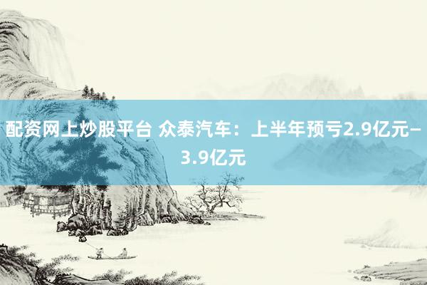 配资网上炒股平台 众泰汽车：上半年预亏2.9亿元—3.9亿元