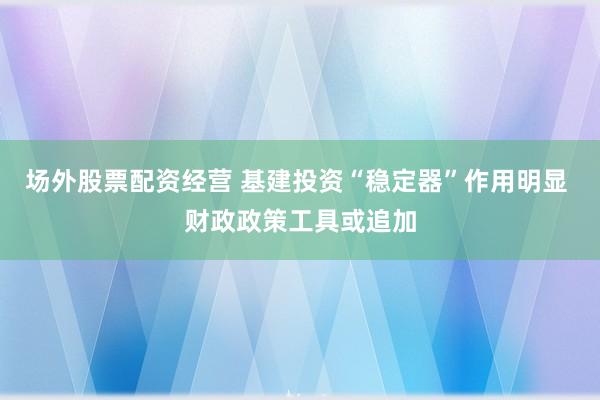 场外股票配资经营 基建投资“稳定器”作用明显 财政政策工具或追加