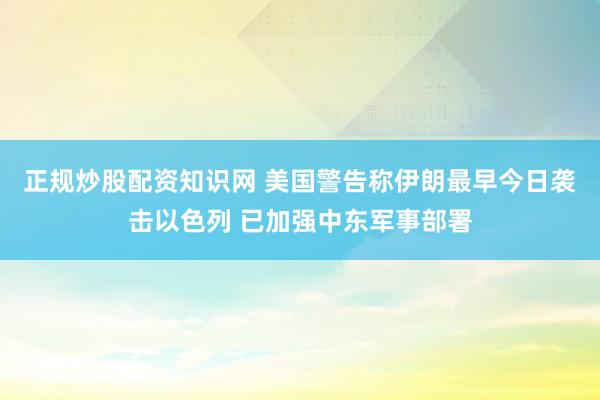 正规炒股配资知识网 美国警告称伊朗最早今日袭击以色列 已加强中东军事部署