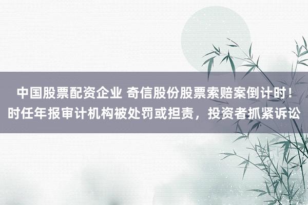 中国股票配资企业 奇信股份股票索赔案倒计时！时任年报审计机构被处罚或担责，投资者抓紧诉讼