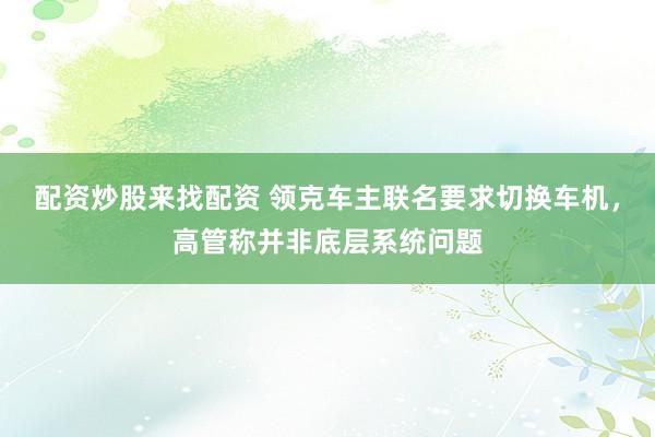 配资炒股来找配资 领克车主联名要求切换车机，高管称并非底层系统问题