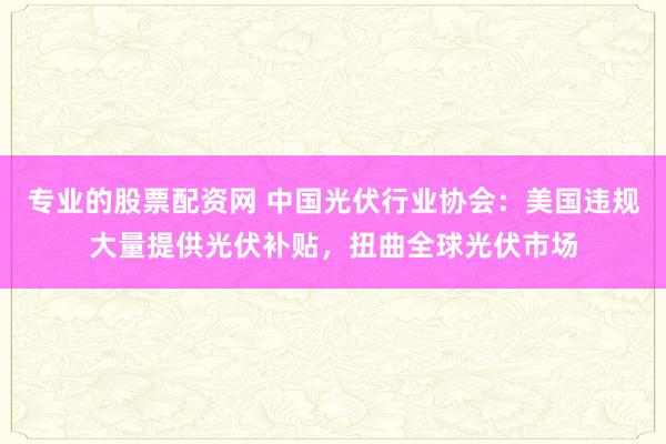 专业的股票配资网 中国光伏行业协会：美国违规大量提供光伏补贴，扭曲全球光伏市场