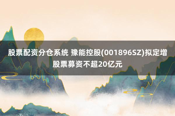 股票配资分仓系统 豫能控股(001896SZ)拟定增股票募资不超20亿元