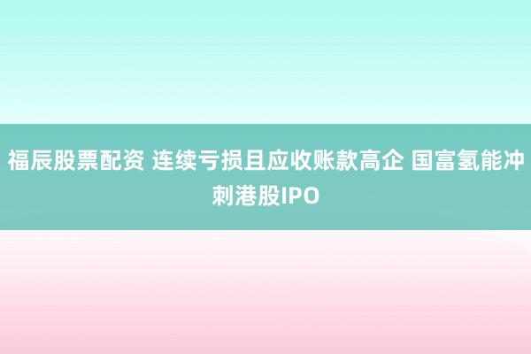 福辰股票配资 连续亏损且应收账款高企 国富氢能冲刺港股IPO