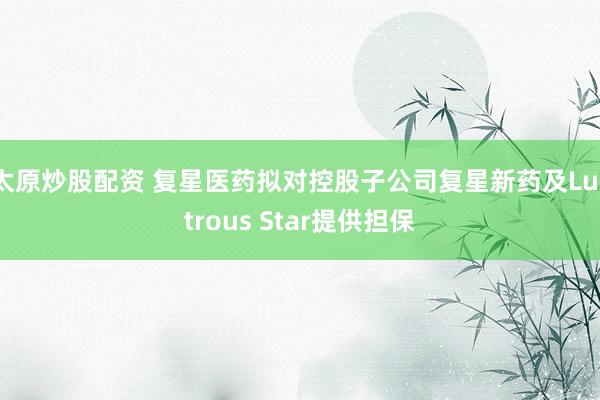 太原炒股配资 复星医药拟对控股子公司复星新药及Lustrous Star提供担保