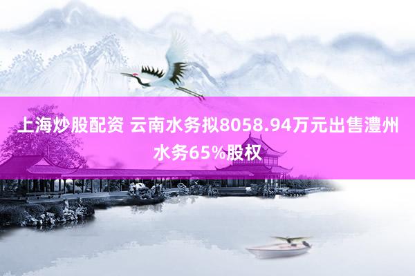 上海炒股配资 云南水务拟8058.94万元出售澧州水务65%股权