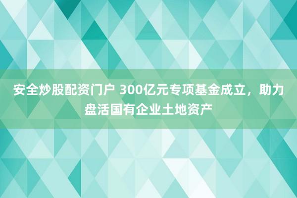 安全炒股配资门户 300亿元专项基金成立，助力盘活国有企业土地资产