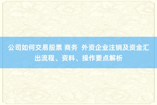 公司如何交易股票 商务  外资企业注销及资金汇出流程、资料、操作要点解析