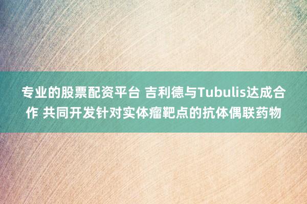 专业的股票配资平台 吉利德与Tubulis达成合作 共同开发针对实体瘤靶点的抗体偶联药物