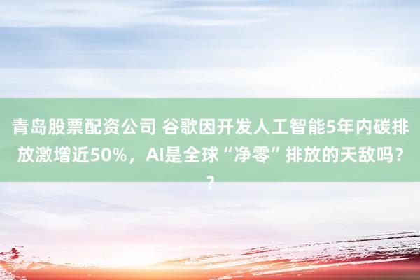 青岛股票配资公司 谷歌因开发人工智能5年内碳排放激增近50%，AI是全球“净零”排放的天敌吗？