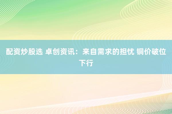 配资炒股选 卓创资讯：来自需求的担忧 铜价破位下行