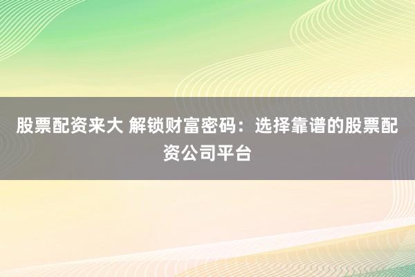 股票配资来大 解锁财富密码：选择靠谱的股票配资公司平台