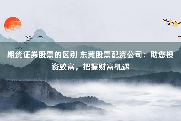 期货证券股票的区别 东莞股票配资公司：助您投资致富，把握财富机遇