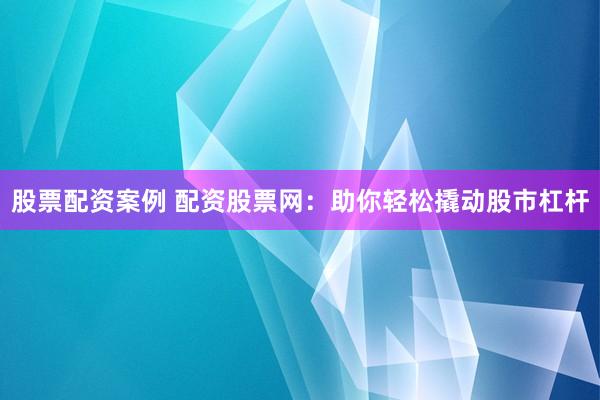 股票配资案例 配资股票网：助你轻松撬动股市杠杆