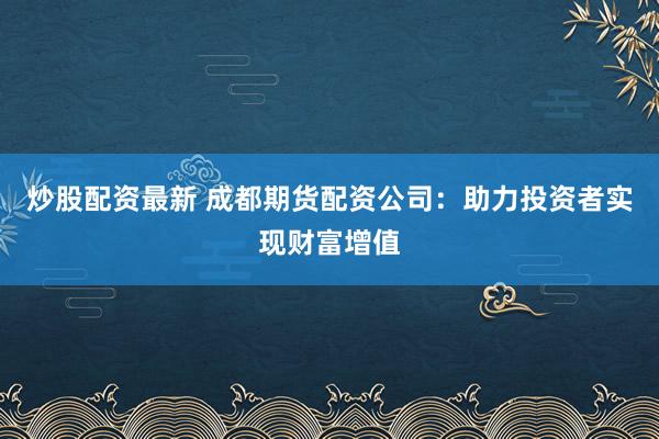 炒股配资最新 成都期货配资公司：助力投资者实现财富增值